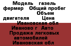  › Модель ­ газель фермер › Общий пробег ­ 110 000 › Объем двигателя ­ 2 › Цена ­ 420 000 - Ивановская обл., Иваново г. Авто » Продажа легковых автомобилей   . Ивановская обл.